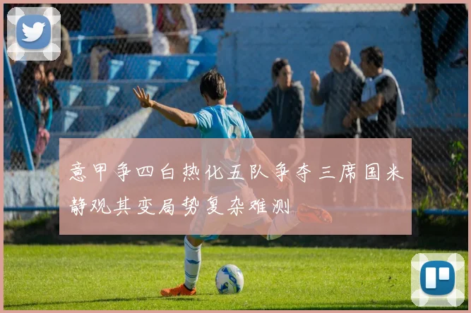 意甲争四白热化五队争夺三席国米静观其变局势复杂难测