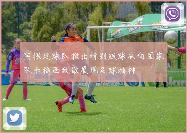 阿根廷球队推出特别版球衣向国家队和梅西致敬展现足球精神