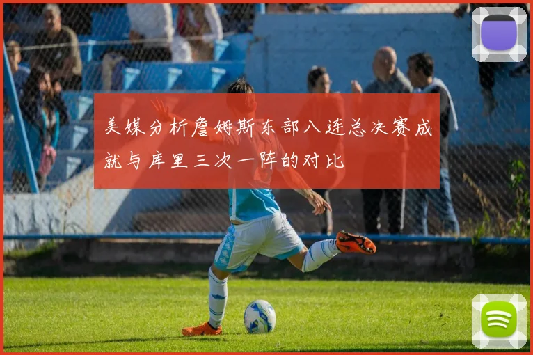 美媒分析詹姆斯东部八连总决赛成就与库里三次一阵的对比