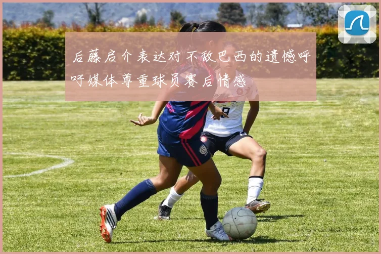 后藤启介表达对不敌巴西的遗憾呼吁媒体尊重球员赛后情感
