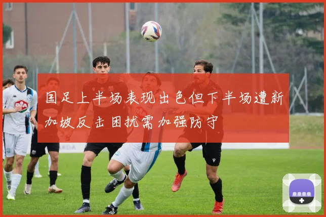 国足上半场表现出色但下半场遭新加坡反击困扰需加强防守