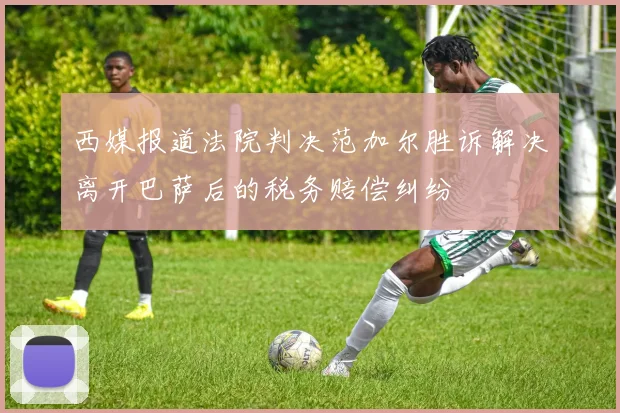 西媒报道法院判决范加尔胜诉解决离开巴萨后的税务赔偿纠纷
