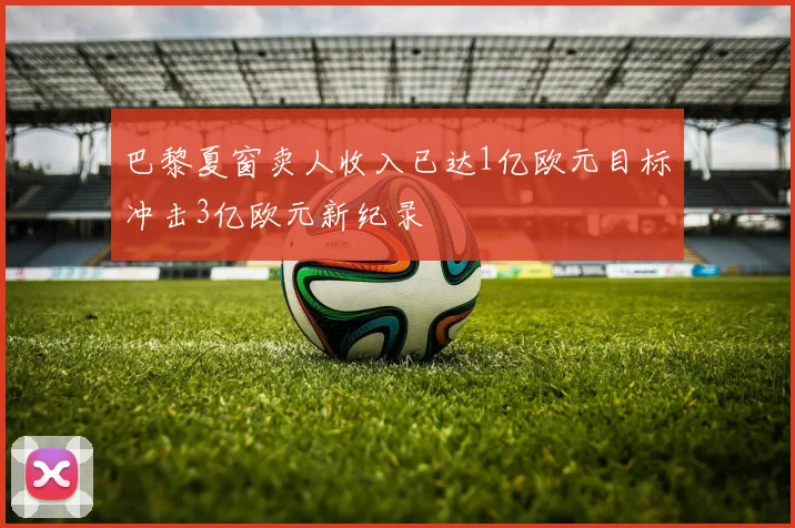 巴黎夏窗卖人收入已达1亿欧元目标冲击3亿欧元新纪录