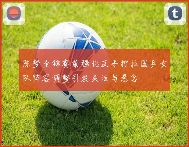 陈梦全锦赛前强化反手拧拉国乒女队阵容调整引发关注与悬念