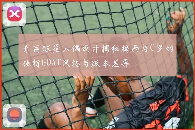 乐高球星人偶设计揭秘梅西与C罗的独特GOAT风格与版本差异