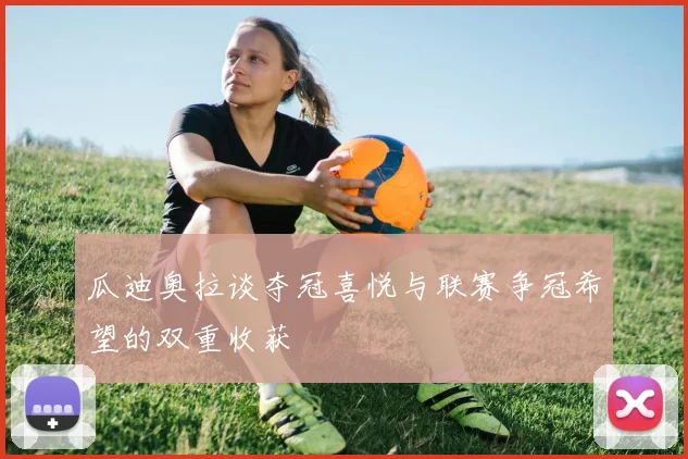 瓜迪奥拉谈夺冠喜悦与联赛争冠希望的双重收获