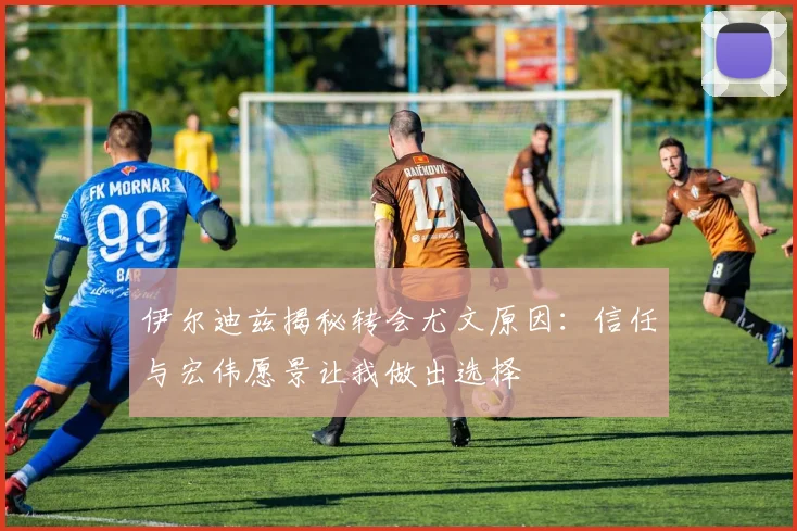 伊尔迪兹揭秘转会尤文原因：信任与宏伟愿景让我做出选择