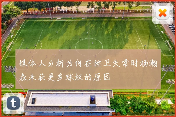 媒体人分析为何在控卫失常时杨瀚森未获更多球权的原因
