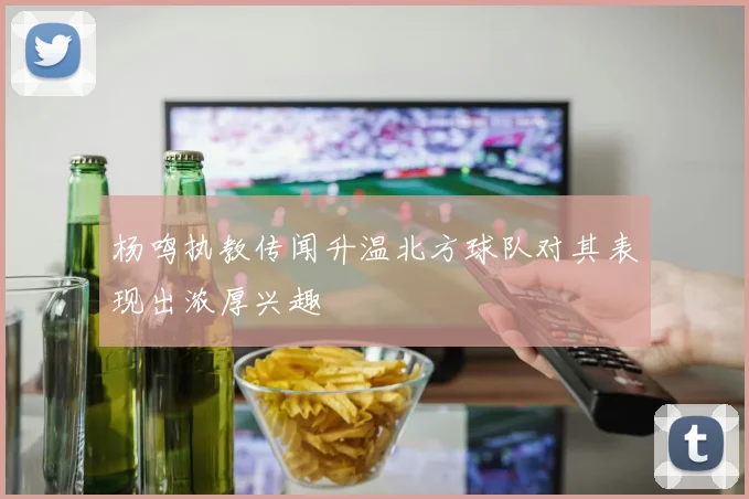 杨鸣执教传闻升温北方球队对其表现出浓厚兴趣