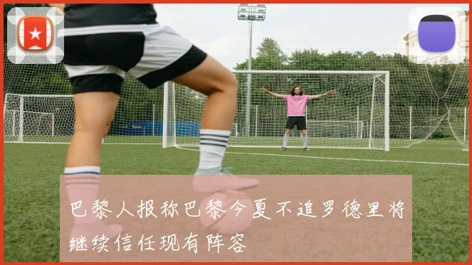 巴黎人报称巴黎今夏不追罗德里将继续信任现有阵容