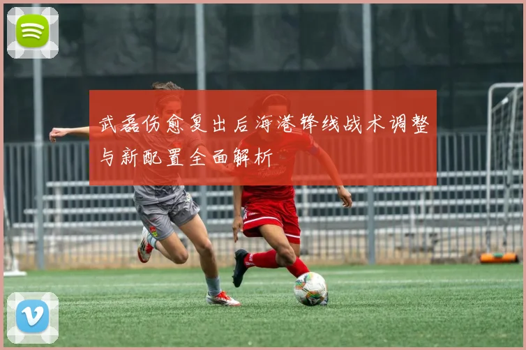 武磊伤愈复出后海港锋线战术调整与新配置全面解析