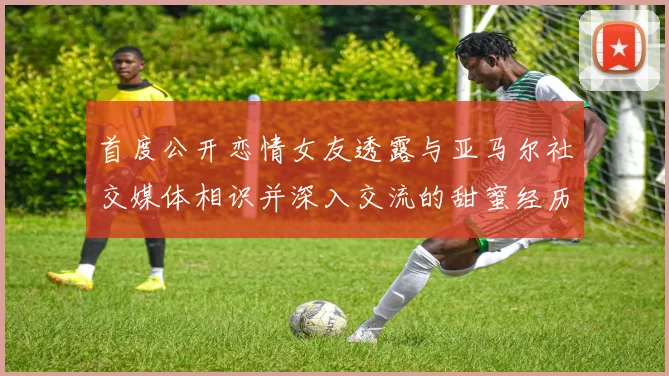 首度公开恋情女友透露与亚马尔社交媒体相识并深入交流的甜蜜经历