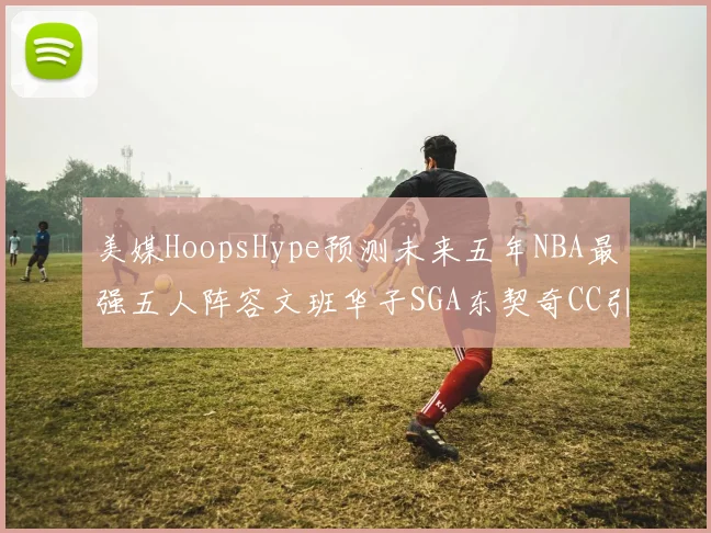 美媒HoopsHype预测未来五年NBA最强五人阵容文班华子SGA东契奇CC引发热议