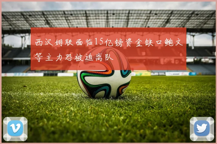 西汉姆联面临15亿镑资金缺口鲍文等主力恐被迫离队