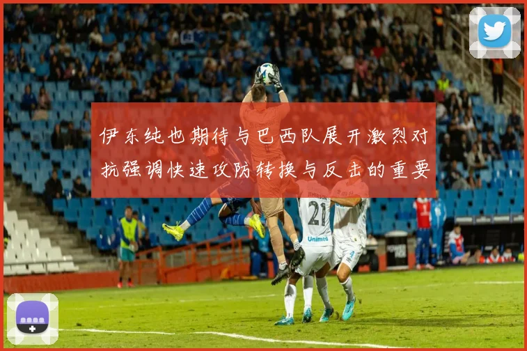 伊东纯也期待与巴西队展开激烈对抗强调快速攻防转换与反击的重要性