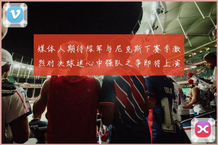 媒体人期待绿军与尼克斯下赛季激烈对决球迷心中强队之争即将上演
