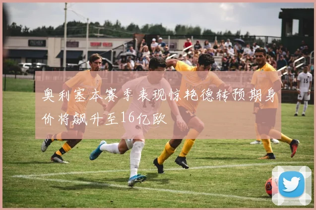 奥利塞本赛季表现惊艳德转预期身价将飙升至16亿欧