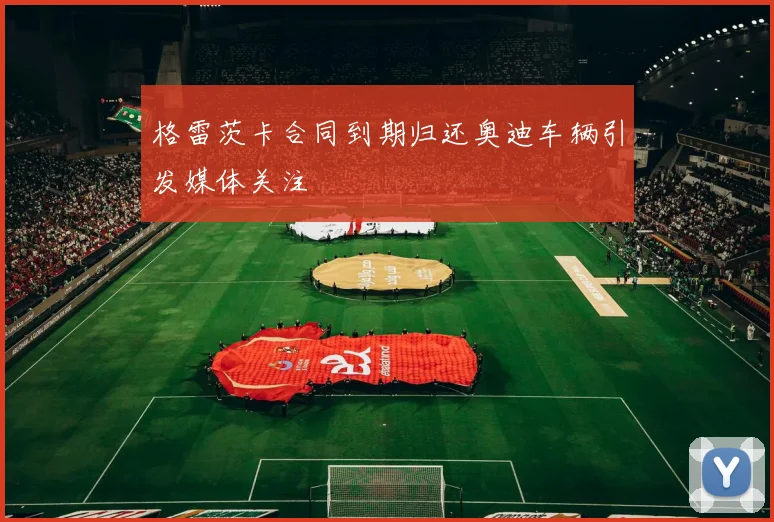 格雷茨卡合同到期归还奥迪车辆引发媒体关注