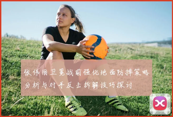 张伟丽卫冕战前强化地面防摔策略分析与对手反击拆解技巧探讨
