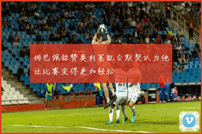 姆巴佩称赞奥利塞配合默契认为他让比赛变得更加轻松