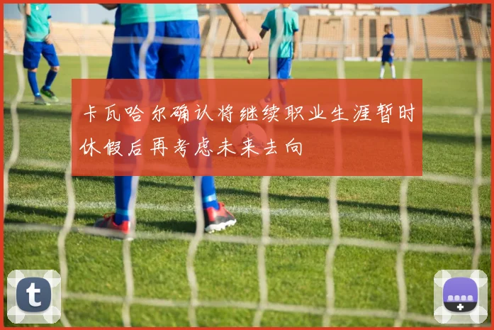 卡瓦哈尔确认将继续职业生涯暂时休假后再考虑未来去向