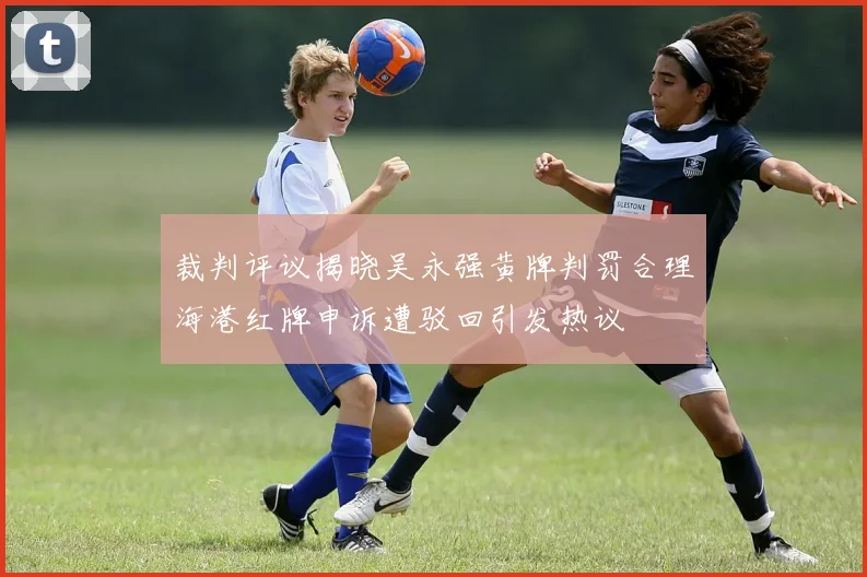 裁判评议揭晓吴永强黄牌判罚合理海港红牌申诉遭驳回引发热议