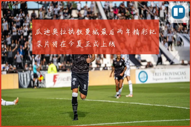 瓜迪奥拉执教曼城最后两年精彩纪录片将在今夏正式上线