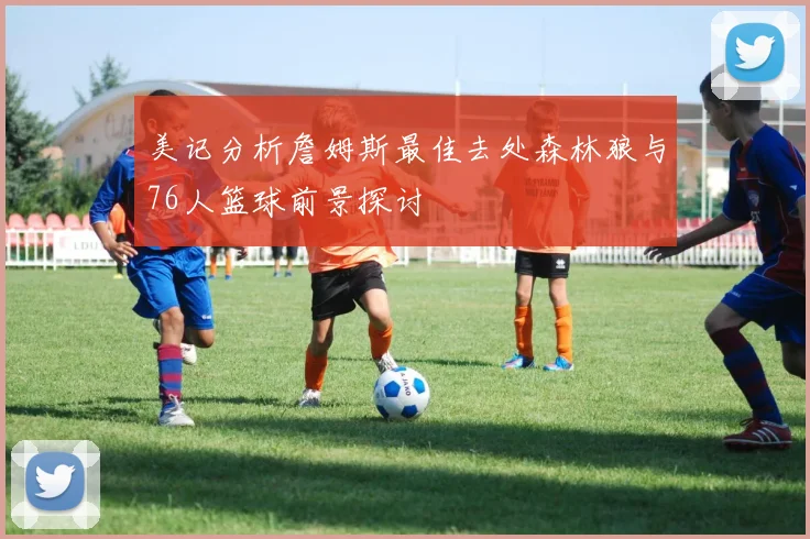 美记分析詹姆斯最佳去处森林狼与76人篮球前景探讨