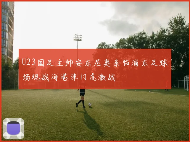 U23国足主帅安东尼奥亲临浦东足球场观战海港津门虎激战