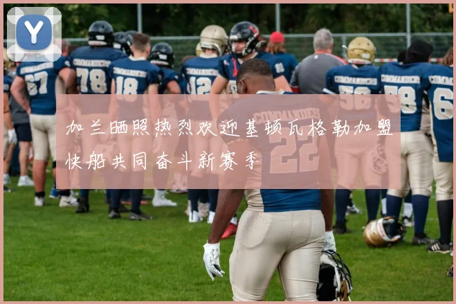 加兰晒照热烈欢迎基顿瓦格勒加盟快船共同奋斗新赛季