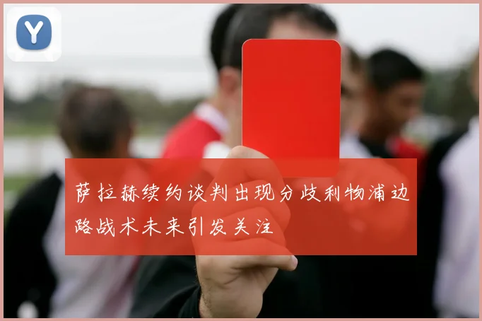 萨拉赫续约谈判出现分歧利物浦边路战术未来引发关注