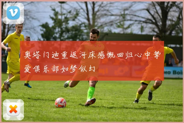 奥塔门迪重返河床感慨回归心中挚爱俱乐部如梦似幻