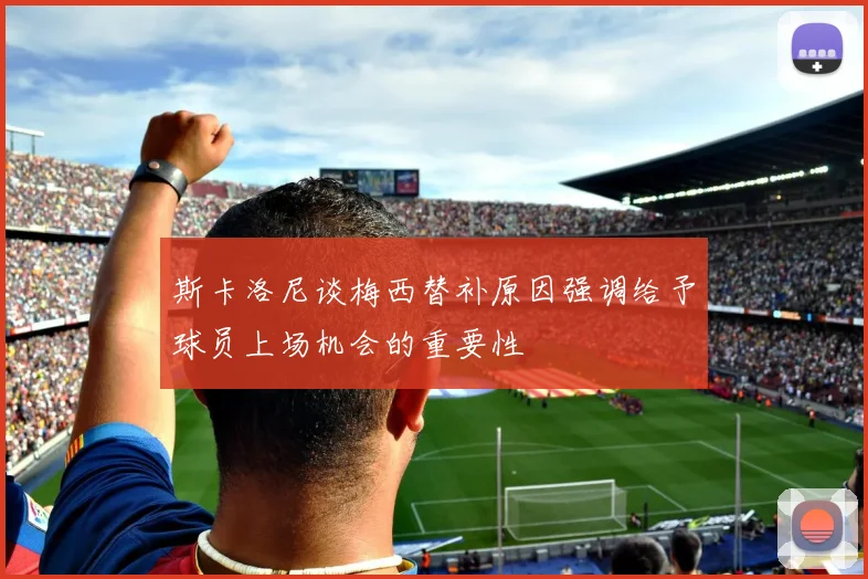 斯卡洛尼谈梅西替补原因强调给予球员上场机会的重要性